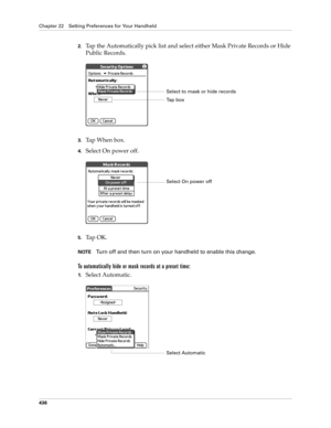 Page 450Chapter 22 Setting Preferences for Your Handheld
436
2.Tap the Automatically pick list and select either Mask Private Records or Hide 
Public Records.
3.Ta p  W h e n  b o x .
4.Select On power off.
5.Ta p  O K .
NOTETurn off and then turn on your handheld to enable this change.
To automatically hide or mask records at a preset time:
1.Select Automatic.
Select to mask or hide records
Ta p  b o x
Select On power off
Select Automatic 