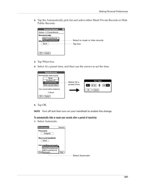 Page 451Setting Personal Preferences
437
2.Tap the Automatically pick list and select either Mask Private Records or Hide 
Public Records.
3.Ta p  W h e n  b o x .
4.Select At a preset time, and then use the arrows to set the time.
5.Ta p  O K .
NOTETurn off and then turn on your handheld to enable this change.
To automatically hide or mask your records after a period of inactivity:
1.Select Automatic.
Select to mask or hide records
Ta p  b o x
Select At a 
preset time
Select Automatic 