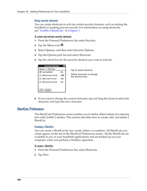 Page 454Chapter 22 Setting Preferences for Your Handheld
440
Using security shortcuts
You can create shortcuts to activate certain security features, such as locking the 
handheld or masking private records. For information on using shortcuts, 
see“Graffiti 2 ShortCuts” in Chapter 3.
To create and activate security shortcuts:
1.From the Personal Preferences list, select Security.
2.Tap the Menu icon  . 
3.Select Options, and then select Security Options.
4.Tap the Options pick list and select Shortcuts.
5.Tap...