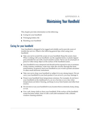 Page 457443
APPENDIX A
Maintaining Your Handheld
This chapter provides information on the following:
■Caring for your handheld
■Prolonging battery life
■Resetting your handheld
Caring for your handheld
Your handheld is designed to be rugged and reliable and to provide years of 
trouble-free service. Observe the following general tips when using your 
handheld:
■Take care not to scratch the screen of your handheld. Keep the screen clean. 
When working with your handheld, use the supplied stylus or plastic-tipped...