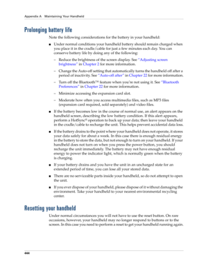 Page 458Appendix A Maintaining Your Handheld
444
Prolonging battery life
Note the following considerations for the battery in your handheld:
■Under normal conditions your handheld battery should remain charged when 
you place it in the cradle/cable for just a few minutes each day. You can 
conserve battery life by doing any of the following:
– Reduce the brightness of the screen display. See“Adjusting screen 
brightness” in Chapter 2 for more information.
– Change the Auto-off setting that automatically turns...