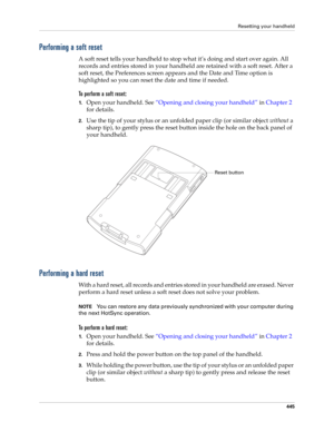 Page 459Resetting your handheld
445
Performing a soft reset
A soft reset tells your handheld to stop what it’s doing and start over again. All 
records and entries stored in your handheld are retained with a soft reset. After a 
soft reset, the Preferences screen appears and the Date and Time option is 
highlighted so you can reset the date and time if needed. 
To perform a soft reset:
1.Open your handheld. See“Opening and closing your handheld” in Chapter 2 
for details.
2.Use the tip of your stylus or an...