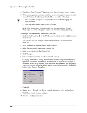 Page 460Appendix A Maintaining Your Handheld
446
4.Wait for the Palm Powered™ logo to appear; then release the power button.
5.When a message appears on the handheld screen warning that you are about to 
erase all the data stored on your handheld, do one of the following:
– Press Up on the navigator to complete the hard reset and display the 
Digitizer screen.
– Press any other button to perform a soft reset.
NOTEWith a hard reset, the current date and time are retained. Formats 
Preferences and other settings...