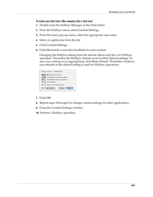 Page 461Resetting your handheld
447
To restore your data from a Mac computer after a hard reset:
1.Double-click the HotSync Manager in the Palm folder.
2.From the HotSync menu, select Conduit Settings.
3.From the Users pop-up menu, select the appropriate user name.
4.Select an application from the list.
5.Click Conduit Settings.
6.Click Macintosh overwrites handheld for each conduit.
Changing the HotSync setting from the default affects only the next HotSync 
operation. Thereafter, the HotSync Actions revert to...