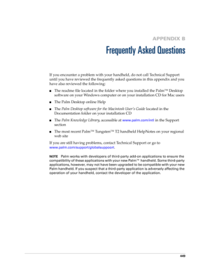 Page 463449
APPENDIX B
Frequently Asked Questions
If you encounter a problem with your handheld, do not call Technical Support 
until you have reviewed the frequently asked questions in this appendix and you 
have also reviewed the following:
■The readme file located in the folder where you installed the Palm™ Desktop 
software on your Windows computer or on your installation CD for Mac users 
■The Palm Desktop online Help
■The Palm Desktop software for the Macintosh User’s Guide located in the 
Documentation...