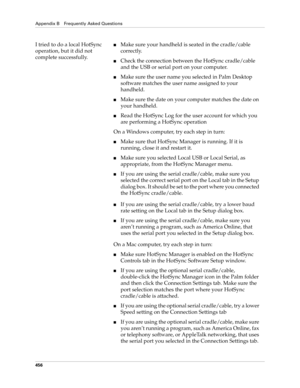 Page 470Appendix B Frequently Asked Questions
456
I tried to do a local HotSync 
operation, but it did not 
complete successfully.■Make sure your handheld is seated in the cradle/cable 
correctly.
■Check the connection between the HotSync cradle/cable 
and the USB or serial port on your computer.
■Make sure the user name you selected in Palm Desktop 
software matches the user name assigned to your 
handheld.
■Make sure the date on your computer matches the date on 
your handheld. 
■Read the HotSync Log for the...