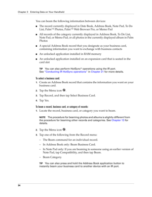 Page 48Chapter 3 Entering Data on Your Handheld
34
You can beam the following information between devices:
■The record currently displayed in Date Book, Address Book, Note Pad, To Do 
List, Palm™ Photos, Palm™ Web Browser Pro, or Memo Pad
■All records of the category currently displayed in Address Book, To Do List, 
Note Pad, or Memo Pad, or all photos in the currently displayed album in Palm 
Photos
■A special Address Book record that you designate as your business card, 
containing information you want to...