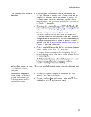 Page 473HotSync problems
459
I can’t perform an IR HotSync 
operation.■On a computer running Windows 98, be sure that the 
HotSync Manager is running, that Infrared is selected on 
the HotSync Manager menu, and that the Serial Port for 
local operations is set to the simulated port for infrared 
communication. See“Conducting IR HotSync operations” 
in Chapter 21 for details.
■On a computer running Windows 2000/ME/XP, select IR 
in the HotSync Manager. See“Preparing your computer for 
infrared communication” in...