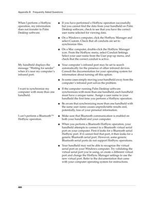 Page 474Appendix B Frequently Asked Questions
460
When I perform a HotSync 
operation, my information 
does not transfer to Palm 
Desktop software.■If you have performed a HotSync operation successfully 
but you cannot find the data from your handheld on Palm 
Desktop software, check to see that you have the correct 
user name selected for viewing data.
■On a Windows computer, click the HotSync Manager and 
select Custom. Check that all conduits are set to 
synchronize files.
■On a Mac computer, double-click the...