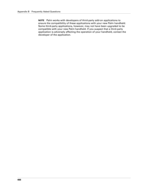 Page 480Appendix B Frequently Asked Questions
466
NOTEPalm works with developers of third-party add-on applications to 
ensure the compatibility of these applications with your new Palm handheld. 
Some third-party applications, however, may not have been upgraded to be 
compatible with your new Palm handheld. If you suspect that a third-party 
application is adversely affecting the operation of your handheld, contact the 
developer of the application. 