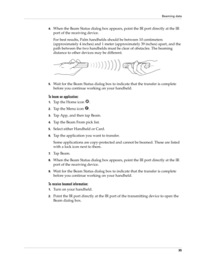 Page 49Beaming data
35
4.When the Beam Status dialog box appears, point the IR port directly at the IR 
port of the receiving device.
For best results, Palm handhelds should be between 10 centimeters 
(approximately 4 inches) and 1 meter (approximately 39 inches) apart, and the 
path between the two handhelds must be clear of obstacles. The beaming 
distance to other devices may be different.
5.Wait for the Beam Status dialog box to indicate that the transfer is complete 
before you continue working on your...