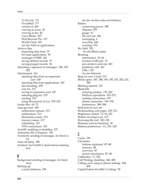 Page 486Index
472
To Do List 171
VersaMail 177
version of 465
viewing as icons 45
viewing as list 45
Voice Memo 307
Web Browser Pro 317
World Clock 343
See also Add-on applications
Archive files
importing data from 37
for main applications 38
messages in SMS 163
saving deleted records 53
saving purged records 54
Attaching a signature to messages 188, 195, 
202
Attachments 163
attaching files from an expansion 
card 249
attaching files from applications 247
downloading 258
icon for 217
saving to expansion card...