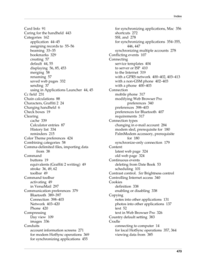 Page 487Index
473
Card Info 91
Caring for the handheld 443
Categories 162
application 44–45
assigning records to 55–56
beaming 33–35
bookmarks 329
creating 57
default 44, 55
displaying 56, 85, 453
merging 58
renaming 57
saved web pages 332
sending 37
using in Applications Launcher 44, 45
Cc field 231
Chain calculations 88
Characters, Graffiti 2 24
Charging handheld 6
Check boxes 19
Clearing
cache 339
Calculator entries 87
History list 334
reminders 215
Color Theme preferences 424
Combining categories 58...