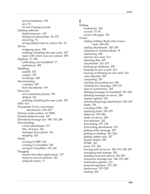 Page 489Index
475
service templates 418
text 52
See also Purging records
Desktop software
displaying euro 125
linking to external files 39, 375
removing 76
saving deleted data in archive file 53
Device
assigning name 390
enabling/disabling the user cache 397
types with which you can connect 389
Digitizer 17, 382
calibrating your handheld 17
preferences 382
Disabling
autofill 337
cookies 337
JavaScript 338
Disconnecting
a modem 295
from the Internet 319
Discovery
and connection process 391
defined 391...