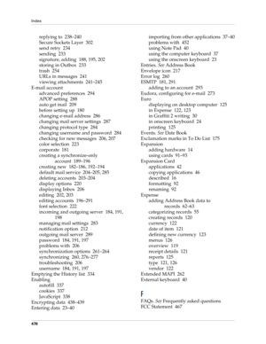 Page 490Index
476
replying to 238–240
Secure Sockets Layer 302
send retry 234
sending 233
signature, adding 188, 195, 202
storing in Outbox 233
trash 254
URLs in messages 241
viewing attachments 241–245
E-mail account
advanced preferences 294
APOP setting 288
auto get mail 209
before setting up 180
changing e-mail address 286
changing mail server settings 287
changing protocol type 284
changing username and password 284
checking for new messages 206, 207
color selection 223
corporate 181
creating a...