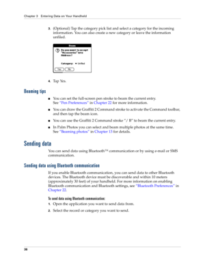 Page 50Chapter 3 Entering Data on Your Handheld
36
3.(Optional) Tap the category pick list and select a category for the incoming 
information. You can also create a new category or leave the information 
unfiled.
4.Ta p  Ye s .  
Beaming tips
■You can set the full-screen pen stroke to beam the current entry. 
See“Pen Preferences” in Chapter 22 for more information. 
■You can draw the Graffiti 2 Command stroke to activate the Command toolbar, 
and then tap the beam icon. 
■You can use the Graffiti 2 Command...