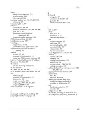 Page 493Index
479
Inbox
Reminders screen and 215
synchronizing 266
viewing mail 206
Incoming mail server 184, 191, 197, 198
changing 287
Indicator light 13, 387
Infrared
connections 398, 399
HotSync operations 361–364, 399–400
port 13, 33, 361
problems with IR HotSync 
operations 459
requirements for computer 361
INIT string, sending 412–413
Initialization string 400
Installing
applications 68–74
conduit to install applications 354
International characters, Graffiti 2 
writing 30
Internet
access 317, 340...