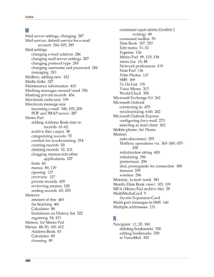 Page 494Index
480
M
Mail server settings, changing 287
Mail service, default service for e-mail 
account 204–205, 285
Mail settings
changing e-mail address 286
changing mail server settings 287
changing protocol type 284
changing username and password 284
managing 283
Mailbox, adding new 182
Mailto links 327
Maintenance information 443
Marking messages unread/read 256
Masking private records 434
Maximum cache size 339
Maximum message size
incoming e-mail 186, 193, 200
POP and IMAP server 287
Memo Pad
adding...