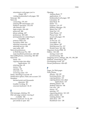 Page 495Index
481
returning to web pages you’ve 
visited 322
visiting bookmarked web pages 330
Netscape 262
Network
connecting 179, 410
entering ISP information 411
HotSync operation 372–375
idle timeout 414
login scripts 416–418
password 406
phone settings 407
preferences 403–420
prerequisites for connecting in 
VersaMail 180
primary DNS 414
secondary DNS 414
selecting connection 407
selecting service 404
user name 405
Network preferences
in Web Browser Pro 340
main handheld preferences 403–420
Non-GSM phones,...