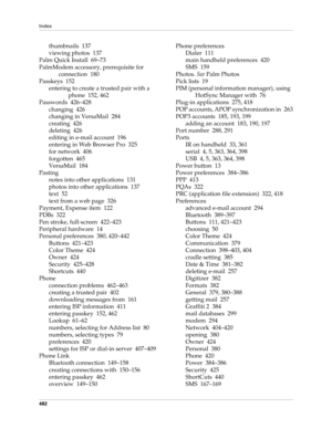 Page 496Index
482
thumbnails 137
viewing photos 137
Palm Quick Install 69–73
PalmModem accessory, prerequisite for 
connection 180
Passkeys 152
entering to create a trusted pair with a 
phone 152, 462
Passwords 426–428
changing 426
changing in VersaMail 284
creating 426
deleting 426
editing in e-mail account 196
entering in Web Browser Pro 325
for network 406
forgotten 465
VersaMail 184
Pasting
notes into other applications 131
photos into other applications 137
text 52
text from a web page 326
Payment, Expense...