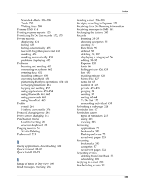 Page 497Index
483
Sounds & Alerts 386–388
Trash 255
Writing Area 388
Primary DNS 414
Printing expense reports 125
Prioritizing To Do List records 172, 175
Private records
displaying 434
hiding 433
hiding automatically 435
lost with forgotten password 432
masking 434
masking automatically 435
problems displaying 453
Problems
beaming and sending 461
connecting to a phone 462
entering data 452
installing software 450
operating handheld 451
performing HotSync operations 454–461
recharging handheld 464
tapping and...