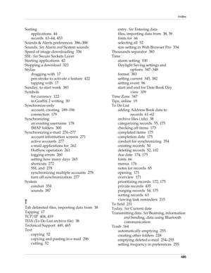 Page 499Index
485
Sorting
applications 44
records 63–64, 453
Sounds & Alerts preferences 386–388
Sounds. See Alarm and System sounds
Speed of image downloading 336
SSL. See Secure Sockets Layer
Starting applications 42
Stopping a download 323
Stylus
dragging with 17
pen stroke to activate a feature 422
tapping with 17
Sunday, to start week 383
Symbols
for currency 122
in Graffiti 2 writing 30
Synchronize-only
account, creating 189–196
connection 179
Synchronizing
an existing username 178
IMAP folders 300...