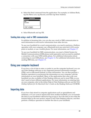 Page 51Using your computer keyboard
37
3.Select the Send command from the application. For example, in Address Book, 
tap the Menu icon, tap Record, and then tap Send Address.
4.Select Bluetooth and tap OK.
Sending data using e-mail or SMS communication
In addition to beaming data, you can also use e-mail or SMS communication to 
send information to and receive information from other devices. 
To use your handheld for e-mail communication, you need to perform a HotSync 
operation with your computer, use a...