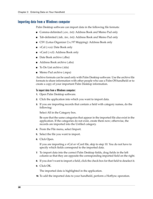 Page 52Chapter 3 Entering Data on Your Handheld
38
Importing data from a Windows computer
Palm Desktop software can import data in the following file formats: 
■Comma-delimited (.csv, .txt): Address Book and Memo Pad only
■Tab-delimited (.tab, .tsv, .txt): Address Book and Memo Pad only
■CSV (Lotus Organizer 2.x/97 Mapping): Address Book only
■vCal (.vcs): Date Book only 
■vCard (.vcf): Address Book only
■Date Book archive (.dba)
■Address Book archive (.aba)
■To Do List archive (.tda)
■Memo Pad archive (.mpa)...