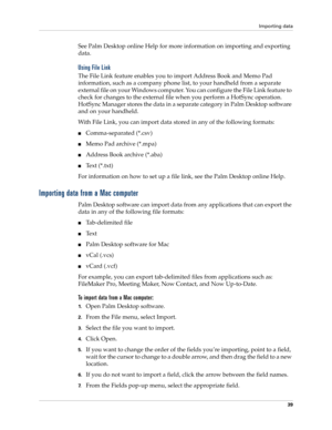 Page 53Importing data
39
See Palm Desktop online Help for more information on importing and exporting 
data.
Using File Link
The File Link feature enables you to import Address Book and Memo Pad 
information, such as a company phone list, to your handheld from a separate 
external file on your Windows computer. You can configure the File Link feature to 
check for changes to the external file when you perform a HotSync operation. 
HotSync Manager stores the data in a separate category in Palm Desktop software...