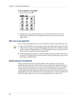 Page 56Chapter 4 Working with Applications
42
To open an application on your handheld:
1.Tap the Home icon  . 
2.Tap the icon of the application that you want to open. If you have many 
applications installed on your handheld, tap the scroll bar to see all your 
applications. 
Other ways to open applications
You can also open applications on your handheld in either of the following ways:
■Press and hold Select on the navigator to open the Applications Launcher. Press 
Select on the navigator to insert the...