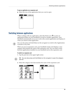 Page 57Switching between applications
43
To open an application on an expansion card:
■Select the icon of the application that you want to open.
Switching between applications
When working with any application, select the Home icon   or press an 
application button on your handheld to switch to another application. Your 
handheld automatically saves your work in the current application and displays it 
when you return to that application. 
You can also press and hold Select on the navigator to switch to the...