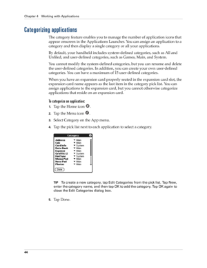 Page 58Chapter 4 Working with Applications
44
Categorizing applications
The category feature enables you to manage the number of application icons that 
appear onscreen in the Applications Launcher. You can assign an application to a 
category and then display a single category or all your applications. 
By default, your handheld includes system-defined categories, such as All and 
Unfiled, and user-defined categories, such as Games, Main, and System. 
You cannot modify the system-defined categories, but you...