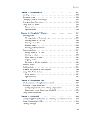 Page 7Contents
vii
Chapter 12: Using Note Pad   . . . . . . . . . . . . . . . . . . . . . . . . . . . . . . . . . . . .  131
Creating a note  . . . . . . . . . . . . . . . . . . . . . . . . . . . . . . . . . . . . . . . . . . . . . . . . . . . .  132
Reviewing notes   . . . . . . . . . . . . . . . . . . . . . . . . . . . . . . . . . . . . . . . . . . . . . . . . . .  133
Changing Note Pad color settings   . . . . . . . . . . . . . . . . . . . . . . . . . . . . . . . . . . .  133
Setting an alarm for a note  ....