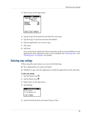 Page 61Selecting copy settings
47
3.Select Copy on the App menu.
4.Tap the Copy From pick list and select the card name.
5.Tap the Copy To pick list and select Handheld.
6.Tap the application you want to copy.
7.Ta p  C o p y.
8.Ta p  D o n e .
You can also beam applications from expansion cards to your handheld or send 
applications from expansion cards to your handheld. See “Beaming data” and 
“Sending data” in Chapter 3 for details.
Selecting copy settings
When using the copy feature, you can set the...