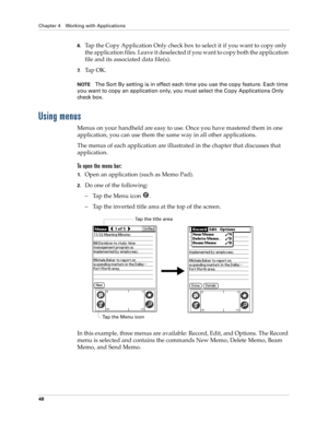 Page 62Chapter 4 Working with Applications
48
6.Tap the Copy Application Only check box to select it if you want to copy only 
the application files. Leave it deselected if you want to copy both the application 
file and its associated data file(s).
7.Ta p  O K .
NOTEThe Sort By setting is in effect each time you use the copy feature. Each time 
you want to copy an application only, you must select the Copy Applications Only 
check box.
Using menus
Menus on your handheld are easy to use. Once you have mastered...