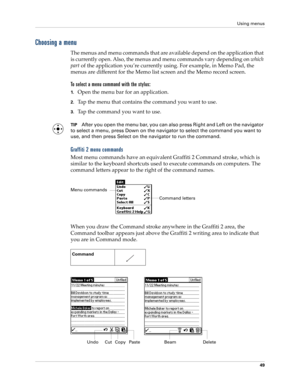 Page 63Using menus
49
Choosing a menu
The menus and menu commands that are available depend on the application that 
is currently open. Also, the menus and menu commands vary depending on which 
part of the application you’re currently using. For example, in Memo Pad, the 
menus are different for the Memo list screen and the Memo record screen.
To select a menu command with the stylus:
1.Open the menu bar for an application.
2.Tap the menu that contains the command you want to use.
3.Tap the command you want to...