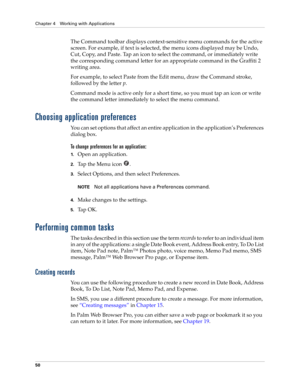 Page 64Chapter 4 Working with Applications
50
The Command toolbar displays context-sensitive menu commands for the active 
screen. For example, if text is selected, the menu icons displayed may be Undo, 
Cut, Copy, and Paste. Tap an icon to select the command, or immediately write 
the corresponding command letter for an appropriate command in the Graffiti 2 
writing area.
For example, to select Paste from the Edit menu, draw the Command stroke, 
followed by the letter p.
Command mode is active only for a short...