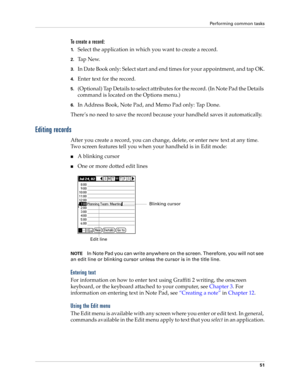 Page 65Performing common tasks
51
To create a record:
1.Select the application in which you want to create a record.
2.Ta p  N e w.
3.In Date Book only: Select start and end times for your appointment, and tap OK.
4.Enter text for the record.
5.(Optional) Tap Details to select attributes for the record. (In Note Pad the Details 
command is located on the Options menu.)
6.In Address Book, Note Pad, and Memo Pad only: Tap Done.
There’s no need to save the record because your handheld saves it automatically....