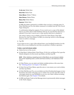 Page 67Performing common tasks
53
To Do List: Delete Item
Note Pad: Delete Note
Voice Memo: Delete V Memo
Palm Photos: Delete Photo
Memo Pad: Delete Memo
Expense: Delete Item
In SMS, the delete command is available when you have a message open. In 
Palm Web Browser Pro, the delete command is available from the View Saved 
Pages dialog box.
A confirmation dialog box appears. If you want to save a copy of the deleted 
item to an archive file in Palm Desktop software, be sure that the check box is 
selected. If...