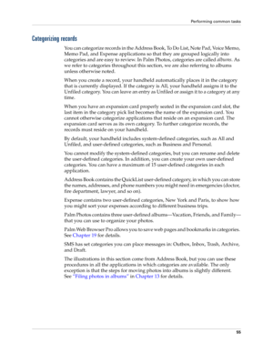 Page 69Performing common tasks
55
Categorizing records
You can categorize records in the Address Book, To Do List, Note Pad, Voice Memo, 
Memo Pad, and Expense applications so that they are grouped logically into 
categories and are easy to review. In Palm Photos, categories are called albums. As 
we refer to categories throughout this section, we are also referring to albums 
unless otherwise noted.
When you create a record, your handheld automatically places it in the category 
that is currently displayed. If...