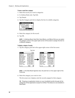 Page 70Chapter 4 Working with Applications
56
To move a record into a category:
1.Select the record you want to categorize.
2.In Address Book only: Tap Edit.
3.Tap Details.
4.Tap the Category pick list to display the list of available categories.
5.Select the category for the record.
6.Ta p  O K .
NOTEIn Address Book, Note Pad, Voice Memo, and Memo Pad you can select 
the category name in the upper-right corner of the screen to assign the item to 
a different category.
To display a category of records:
1.Tap...