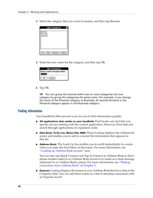 Page 72Chapter 4 Working with Applications
58
3.Select the category that you want to rename, and then tap Rename.
4.Enter the new name for the category, and then tap OK.
5.Ta p  O K .
TIPYou can group the records within two or more categories into one 
category by giving the categories the same name. For example, if you change 
the name of the Personal category to Business, all records formerly in the 
Personal category appear in the Business category.
Finding information
Your handheld offers several ways for...