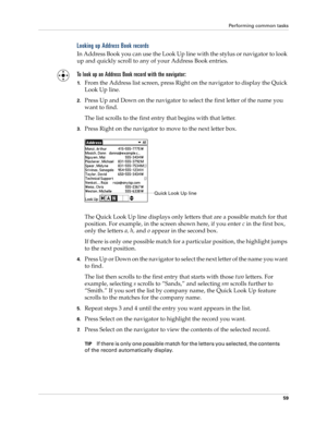 Page 73Performing common tasks
59
Looking up Address Book records
In Address Book you can use the Look Up line with the stylus or navigator to look 
up and quickly scroll to any of your Address Book entries.
To look up an Address Book record with the navigator:
1.From the Address list screen, press Right on the navigator to display the Quick 
Look Up line.
2.Press Up and Down on the navigator to select the first letter of the name you 
want to find.
The list scrolls to the first entry that begins with that...