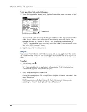 Page 74Chapter 4 Working with Applications
60
To look up an Address Book record with the stylus:
1.From the Address list screen, enter the first letter of the name you want to find.
The list scrolls to the first entry that begins with that letter. If you write another 
letter, the list scrolls to the first entry that starts with those two letters. For 
example, writing an s scrolls to “Sands,” and writing sm scrolls further to 
“Smith.” If you sort the list by company name, the Look Up feature scrolls to the...