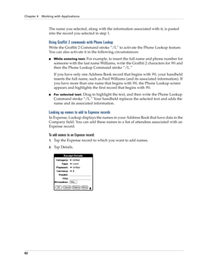 Page 76Chapter 4 Working with Applications
62
The name you selected, along with the information associated with it, is pasted 
into the record you selected in step 1.
Using Graffiti 2 commands with Phone Lookup
Write the Graffiti 2 Command stroke “/L” to activate the Phone Lookup feature. 
You can also activate it in the following circumstances:
■While entering text: For example, to insert the full name and phone number for 
someone with the last name Williams, write the Graffiti 2 characters for Wi and 
then...