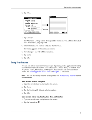 Page 77Performing common tasks
63
3.Ta p  W h o .
4.Ta p  L o o k u p .
The Attendees Lookup screen displays all the names in your Address Book that 
have data in the Company field.
5.Select the name you want to add, and then tap Add.
The name appears in the Attendees screen.
6.Repeat steps 4 and 5 to add more names.
7.Ta p  D o n e .
8.Ta p  O K .
Sorting lists of records
You can sort lists of records in various ways, depending on the application. Sorting 
is available in applications that have list screens:...