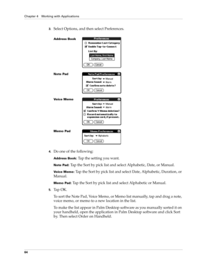 Page 78Chapter 4 Working with Applications
64
3.Select Options, and then select Preferences.
4.Do one of the following:
Address Book: Tap the setting you want.
Note Pad: Tap the Sort by pick list and select Alphabetic, Date, or Manual.
Voice Memo: Tap the Sort by pick list and select Date, Alphabetic, Duration, or 
Manual.
Memo Pad: Tap the Sort by pick list and select Alphabetic or Manual.
5.Ta p  O K .
To sort the Note Pad, Voice Memo, or Memo list manually, tap and drag a note, 
voice memo, or memo to a new...