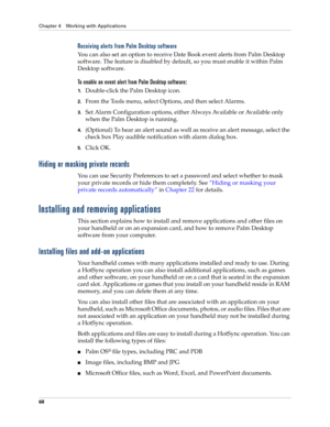 Page 82Chapter 4 Working with Applications
68
Receiving alerts from Palm Desktop software
You can also set an option to receive Date Book event alerts from Palm Desktop 
software. The feature is disabled by default, so you must enable it within Palm 
Desktop software.
To enable an event alert from Palm Desktop software:
1.Double-click the Palm Desktop icon.
2.From the Tools menu, select Options, and then select Alarms.
3.Set Alarm Configuration options, either A l w a y s  Av a i l a b l e  o r  Av a i l a b l...