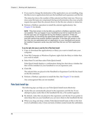 Page 86Chapter 4 Working with Applications
72
7.If you need to change the destination of the application you are installing, drag 
the files to move applications between the handheld and expansion card file list.
The status bar shows the number of files selected and their total size. However, 
since some file types are compressed during synchronization, they may actually 
require less space than the amount shown in the file size column or status bar.
8.Perform a HotSync operation to install the selected...