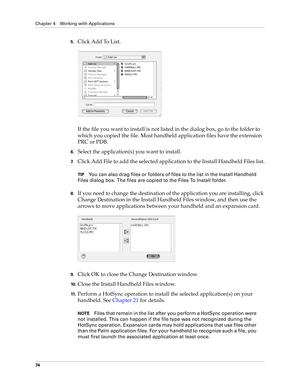 Page 88Chapter 4 Working with Applications
74
5.Click Add To List.
If the file you want to install is not listed in the dialog box, go to the folder to 
which you copied the file. Most handheld application files have the extension 
PRC or PDB.
6.Select the application(s) you want to install.
7.Click Add File to add the selected application to the Install Handheld Files list.
TIPYou can also drag files or folders of files to the list in the Install Handheld 
Files dialog box. The files are copied to the Files To...